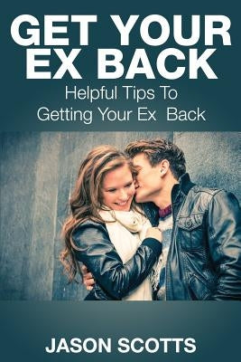 Get Your Ex Back: Helpful Tips to Getting Your Ex Back by Scotts, Jason