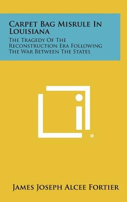 Carpet Bag Misrule in Louisiana: The Tragedy of the Reconstruction Era Following the War Between the States by Fortier, James Joseph Alcee
