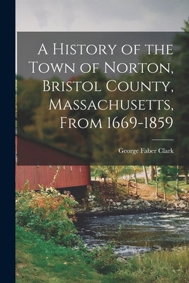A History of the Town of Norton, Bristol County, Massachusetts, From 1669-1859 by Clark, George Faber