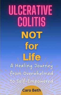 Ulcerative Colitis NOT for Life: A Healing Journey from Overwhelmed to Self-Empowered by Beth, Caro