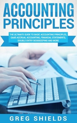 Accounting Principles: The Ultimate Guide to Basic Accounting Principles, GAAP, Accrual Accounting, Financial Statements, Double Entry Bookke by Shields, Greg