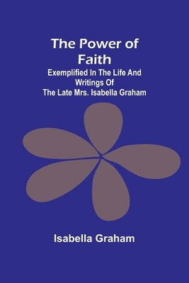 The Power of Faith; Exemplified In The Life And Writings Of The Late Mrs. Isabella Graham by Graham, Isabella