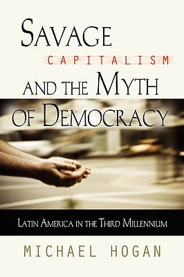 Savage Capitalism and the Myth of Democracy: Latin America in the Third Millennium by Hogan, Michael