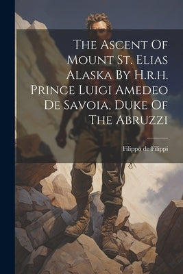 The Ascent Of Mount St. Elias Alaska By H.r.h. Prince Luigi Amedeo De Savoia, Duke Of The Abruzzi by Filippi, Filippo De