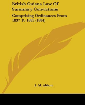 British Guiana Law Of Summary Convictions: Comprising Ordinances From 1837 To 1883 (1884) by Abbott, A. M.