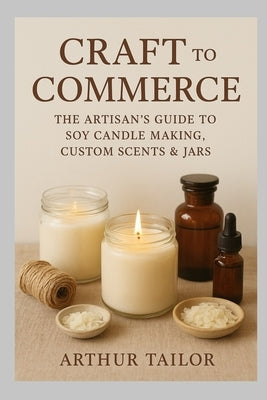Craft to Commerce: The Artisan's Guide to Soy Candle Making, Custom Scents & Jars by Tailor, Arthur