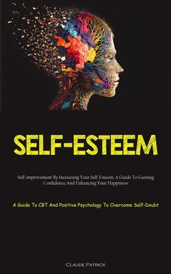 Self-Esteem: Self-improvement By Increasing Your Self-Esteem, A Guide To Gaining Confidence And Enhancing Your Happiness (A Guide To CBT And Positive by Patrick, Claude