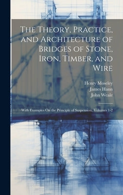 The Theory, Practice, and Architecture of Bridges of Stone, Iron, Timber, and Wire: With Examples On the Principle of Suspension, Volumes 1-2 by Hann, James