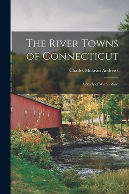 The River Towns of Connecticut: A Study of Wethersfield by Andrews, Charles McLean