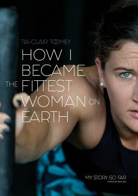 How I Became The Fittest Woman On Earth: My Story So Far by Toomey, Tia-Clair