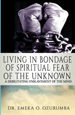 Living In Bondage Of Spiritual Fear - A Debilitating Enslavement Of The Mind: A Debilitating Enslavement Of The Mind by Ozurumba, Emeka O.