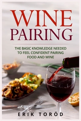 Wine Pairing: The basic knowledge needed to feel confident pairing food and wine by Toröd, Erik