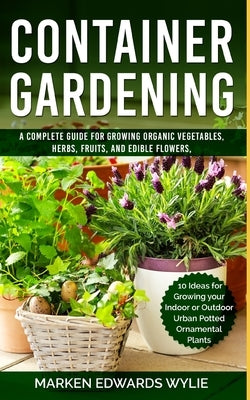 Container Gardening: A Complete Guide for Growing Organic Vegetables, Herbs, Fruits, and Edible Flowers, 10 Ideas for Growing your Indoor o by Wylie, Marken Edwards