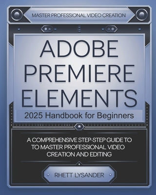 Adobe Premiere Elements 2025 Handbook for Beginners: A Comprehensive Step-By-Step Guide to Master Professional Video Creation and Editing by Lysander, Rhett