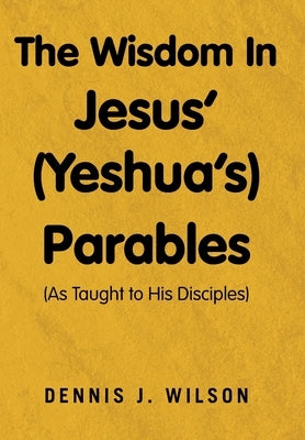 The Wisdom In Jesus' (Yeshua's) Parables: (As Taught to His Disciples) by Wilson, Dennis J.