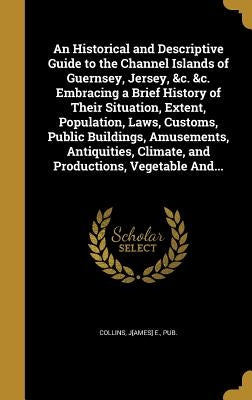 An Historical and Descriptive Guide to the Channel Islands of Guernsey, Jersey, &c. &c. Embracing a Brief History of Their Situation, Extent, Populati by Collins, J[ames] E. Pub