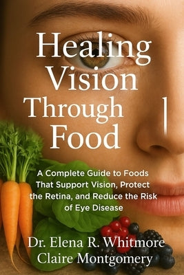 Healing Vision Through Food: A Complete Guide to Foods That Support Vision, Protect the Retina, and Reduce the Risk of Eye Disease by Montgomery, Claire
