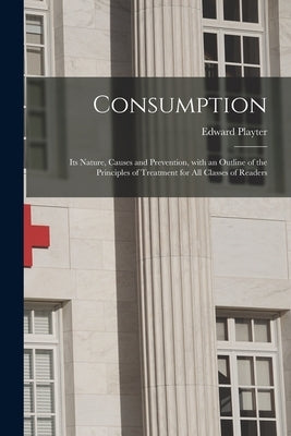 Consumption [microform]: Its Nature, Causes and Prevention, With an Outline of the Principles of Treatment for All Classes of Readers by Playter, Edward B. 1834