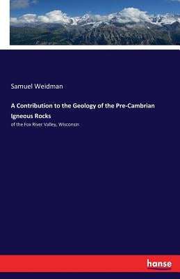 A Contribution to the Geology of the Pre-Cambrian Igneous Rocks: of the Fox River Valley, Wisconsin by Weidman, Samuel