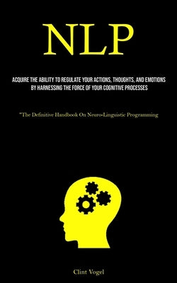 Nlp: Acquire The Ability To Regulate Your Actions, Thoughts, And Emotions By Harnessing The Force Of Your Cognitive Process by Vogel, Clint