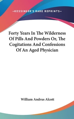 Forty Years In The Wilderness Of Pills And Powders Or, The Cogitations And Confessions Of An Aged Physician by Alcott, William Andrus