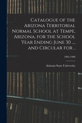 Catalogue of the Arizona Territorial Normal School at Tempe, Arizona, for the School Year Ending June 30 ..., and Circular for ..; 1905-1908 by Arizona State University
