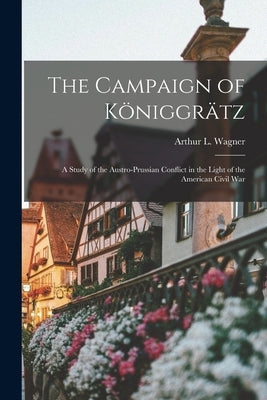 The Campaign of Königgrätz: A Study of the Austro-Prussian Conflict in the Light of the American Civil War by Wagner, Arthur L. (Arthur Lockwood)