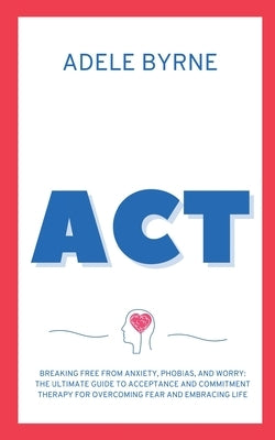 ACT: Breaking Free from Anxiety, Phobias, and Worry: The Ultimate Guide to Acceptance and Commitment Therapy for Overcoming Fear and Embracing Life by Byrne, Adele