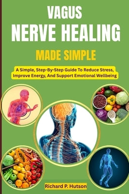 Vagus Nerve Healing Made Simple: A Simple, Step-By-Step Guide To Reduce Stress, Improve Energy, And Support Emotional Wellbeing by P. Hutson, Richard