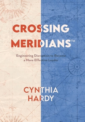 Crossing Meridians: Engineering Disruption to Become a More Effective Leader by Hardy, Cynthia