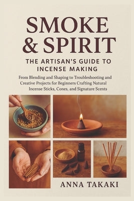 Smoke & Spirit: The Artisan's Guide to Incense Making: From Blending and Shaping to Troubleshooting and Creative Projects for Beginners Crafting Natur by Takaki, Anna
