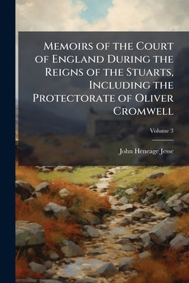 Memoirs of the Court of England During the Reigns of the Stuarts, Including the Protectorate of Oliver Cromwell; Volume 3 by Jesse, John Heneage