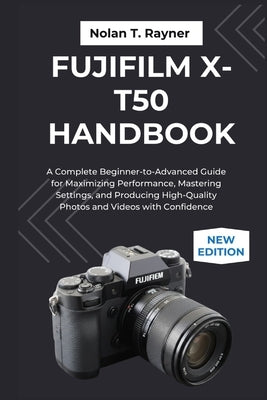 Fujifilm X-T50 Handbook: A Complete Beginner-to-Advanced Guide for Maximizing Performance, Mastering Settings, and Producing High-Quality Photos and V by Rayner, Nolan T.
