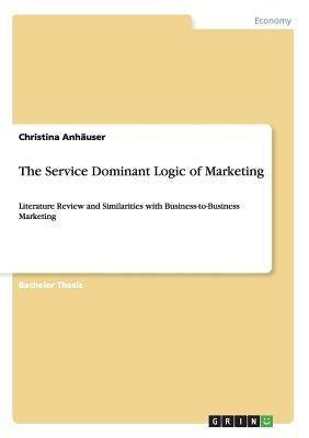 The Service Dominant Logic of Marketing: Literature Review and Similarities with Business-to-Business Marketing by Anhäuser, Christina