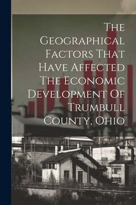 The Geographical Factors That Have Affected The Economic Development Of Trumbull County, Ohio by Anonymous