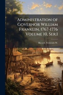 Administration of Governor William Franklin, 1767-1776 Volume 10, Ser.1 by Ricord, Frederick W. (Frederick Willi