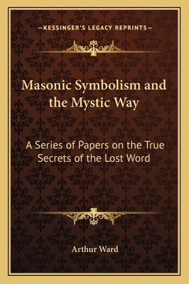 Masonic Symbolism and the Mystic Way: A Series of Papers on the True Secrets of the Lost Word by Ward, Arthur