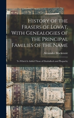 History of the Frasers of Lovat, With Genealogies of the Principal Families of the Name: To Which is Added Those of Dunballoch and Phopachy by MacKenzie, Alexander
