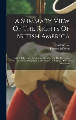 A Summary View Of The Rights Of British America: Set Forth In Some Resolutions Intended For The Inspection Of The Present Delegates Of The People Of V by Jefferson, Thomas