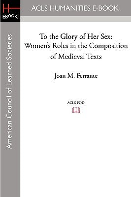 To the Glory of Her Sex: Women's Roles in the Composition of Medieval Texts by Ferrante, Joan M.