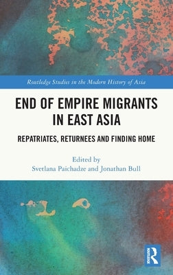 End of Empire Migrants in East Asia: Repatriates, Returnees and Finding Home by Paichadze, Svetlana