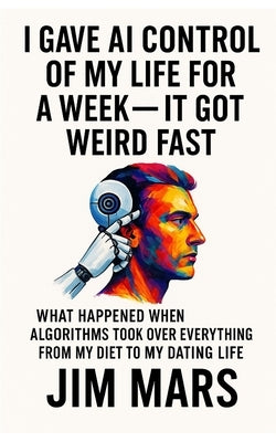 I Gave AI Control of My Life for a Week, It Got Weird Fast: What Happened When Algorithms Took Over Everything from My Diet to My Dating Life by Mars, Jim