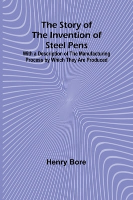 The Story of the Invention of Steel Pens;With a Description of the Manufacturing Process by Which They Are Produced by Bore, Henry