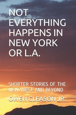 Not Everything Happens in New York or L.A.: Shorter Stories of the New West and Beyond by Gleason, Owen, Jr.