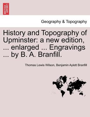 History and Topography of Upminster: A New Edition, ... Enlarged ... Engravings ... by B. A. Branfill. a New Edition by Wilson, Thomas Lewis