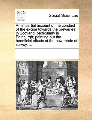An Impartial Account of the Conduct of the Excise Towards the Breweries in Scotland, Particularly in Edinburgh; Pointing Out the Beneficial Effects of by Multiple Contributors