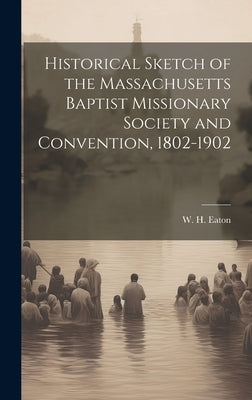 Historical Sketch of the Massachusetts Baptist Missionary Society and Convention, 1802-1902 by Eaton, W. H. 1841-1908