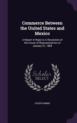 Commerce Between the United States and Mexico: A Report in Reply to A Resolution of the House of Representatives of January 31, 1884 by Nimmo, Joseph