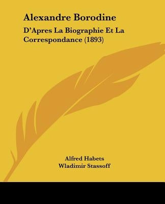 Alexandre Borodine: D'Apres La Biographie Et La Correspondance (1893) by Habets, Alfred