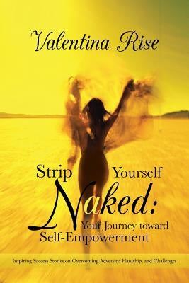 Strip Yourself Naked: Your Journey Toward Self-Empowerment: Inspiring Success Stories on Overcoming Adversity, Hardship, and Challenges by Rise, Valentina
